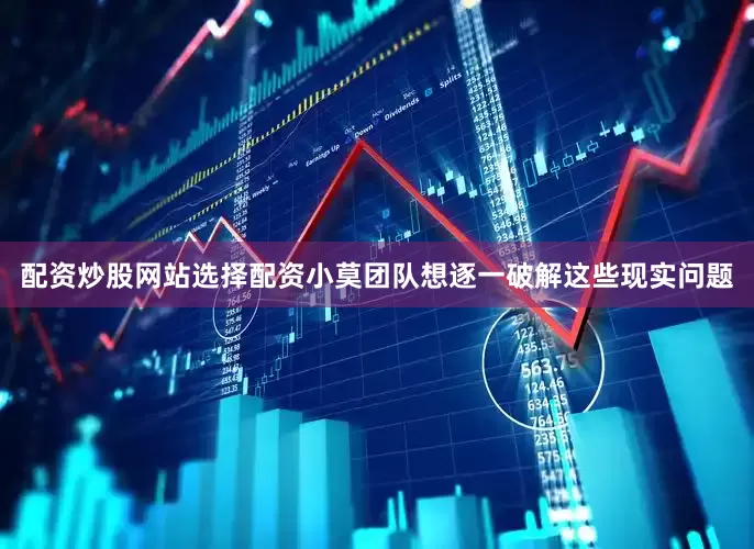 配资炒股网站选择配资小莫团队想逐一破解这些现实问题