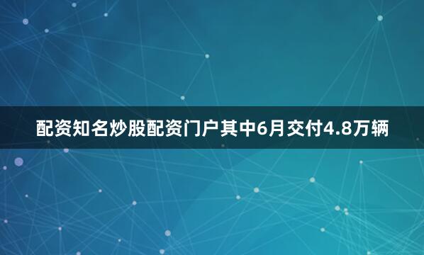 配资知名炒股配资门户其中6月交付4.8万辆