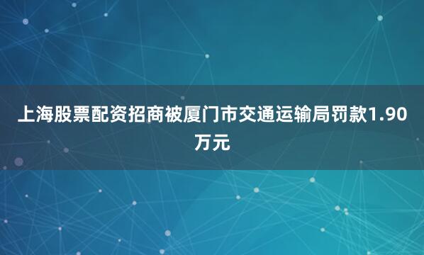 上海股票配资招商被厦门市交通运输局罚款1.90万元