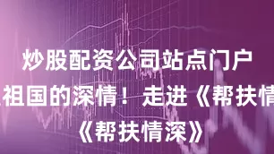 炒股配资公司站点门户都是祖国的深情！走进《帮扶情深》