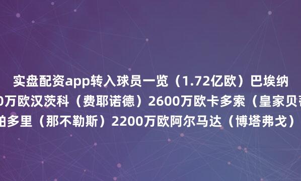 实盘配资app转入球员一览（1.72亿欧）巴埃纳（比利亚雷亚尔）4200万欧汉茨科（费耶诺德）2600万欧卡多索（皇家贝蒂斯）2400万欧拉斯帕多里（那不勒斯）2200万欧阿尔马达（博塔弗戈）2100万欧鲁杰里（亚特兰大）1700万欧普维尔（阿尔梅里亚）1600万欧穆索（亚特兰大）300万欧朗格莱（巴塞罗那）免签冈萨雷斯（尤文）100万欧租借转入转出球员一览（6800万欧）利诺（弗拉门戈）2200