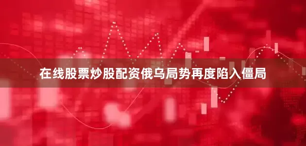 在线股票炒股配资俄乌局势再度陷入僵局