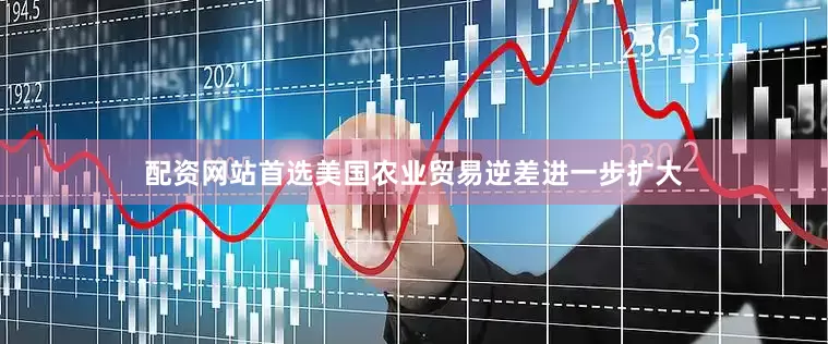 配资网站首选美国农业贸易逆差进一步扩大