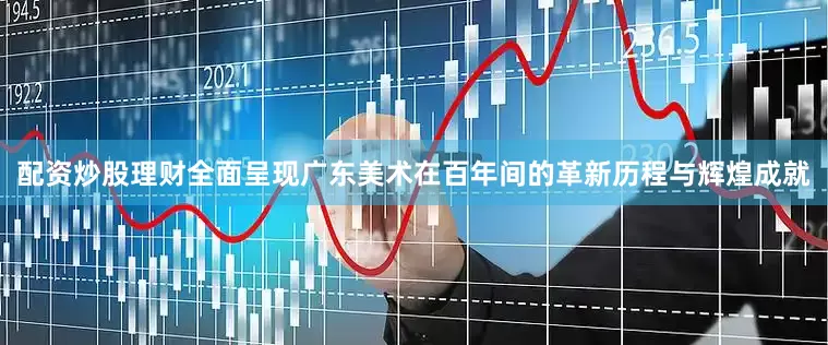 配资炒股理财全面呈现广东美术在百年间的革新历程与辉煌成就