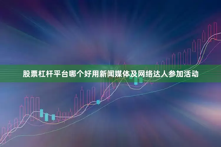 股票杠杆平台哪个好用新闻媒体及网络达人参加活动