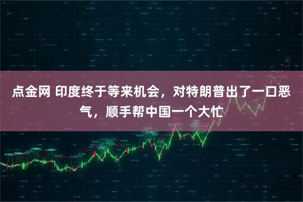 点金网 印度终于等来机会，对特朗普出了一口恶气，顺手帮中国一个大忙