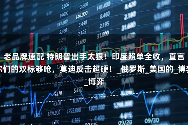 老品牌速配 特朗普出手太狠！印度照单全收，直言你们的双标够呛，莫迪反击超硬！_俄罗斯_美国的_博弈