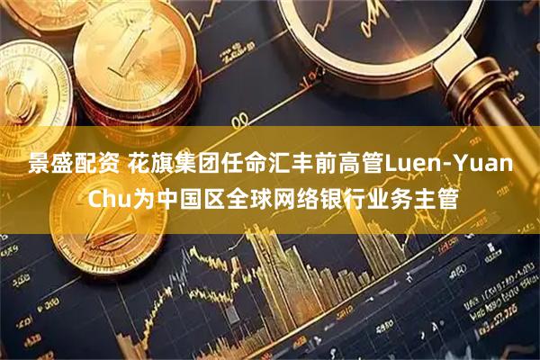 景盛配资 花旗集团任命汇丰前高管Luen-Yuan Chu为中国区全球网络银行业务主管