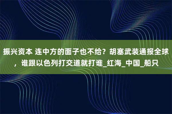 振兴资本 连中方的面子也不给？胡塞武装通报全球，谁跟以色列打交道就打谁_红海_中国_船只