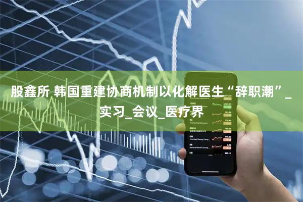 股鑫所 韩国重建协商机制以化解医生“辞职潮”_实习_会议_医疗界