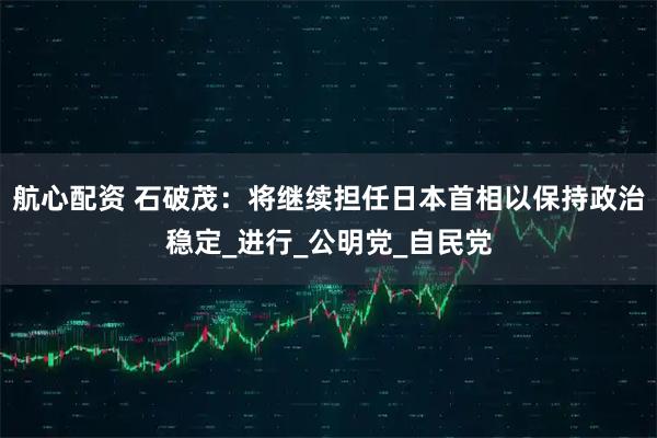 航心配资 石破茂:将继续担任日本首相以保持政治稳定_进行_公明党_自民党