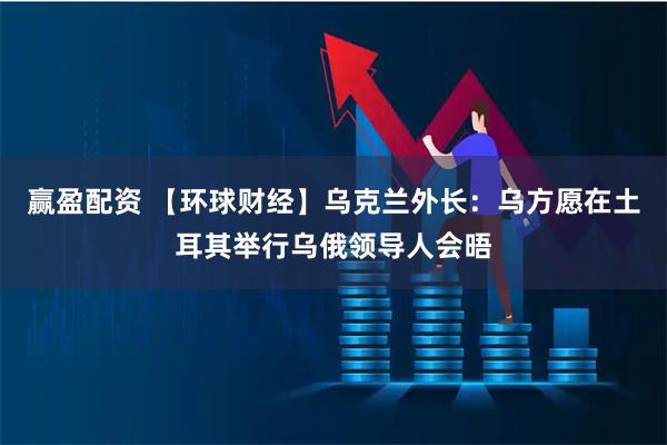 赢盈配资 【环球财经】乌克兰外长：乌方愿在土耳其举行乌俄领导人会晤