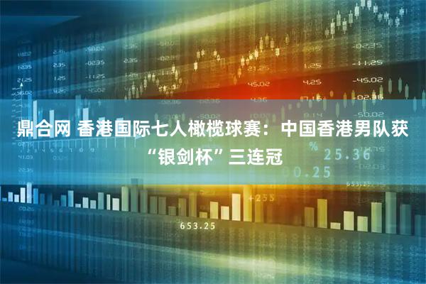 鼎合网 香港国际七人橄榄球赛：中国香港男队获“银剑杯”三连冠