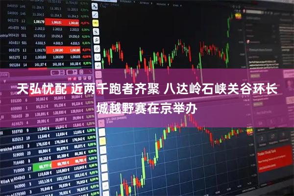 天弘忧配 近两千跑者齐聚 八达岭石峡关谷环长城越野赛在京举办