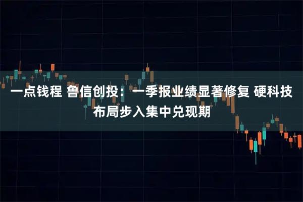 一点钱程 鲁信创投：一季报业绩显著修复 硬科技布局步入集中兑现期