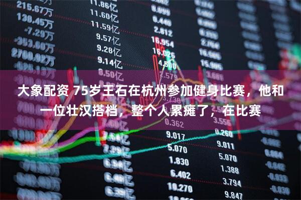 大象配资 75岁王石在杭州参加健身比赛，他和一位壮汉搭档，整个人累瘫了，在比赛