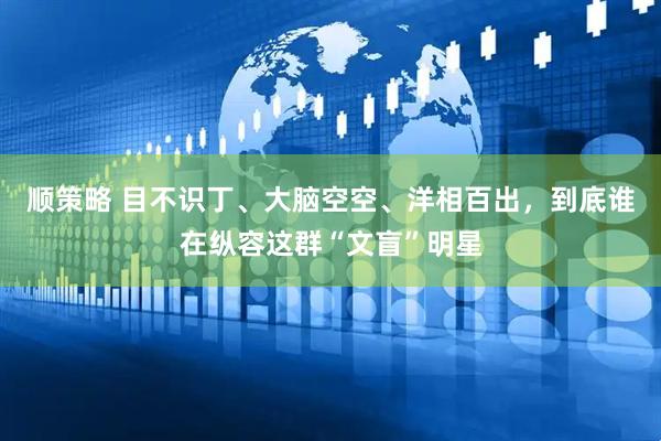 顺策略 目不识丁、大脑空空、洋相百出，到底谁在纵容这群“文盲”明星