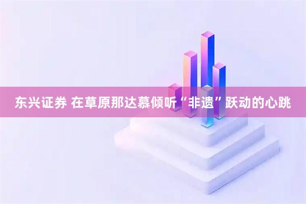 东兴证券 在草原那达慕倾听“非遗”跃动的心跳